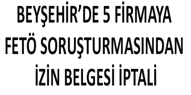 Beyşehir’de 5 firmaya FETÖ soruşturmasından izin belgesi iptali